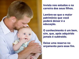 Invista nos estudos e na
carreira dos seus filhos.

Lembre-se que o maior
patrimônio que você
poderá deixar é a
educação.

O conhecimento é um bem,
sim, que, após adquirido
jamais é subtraído.

Deixe uma reserva no
orçamento para esse fim.
 