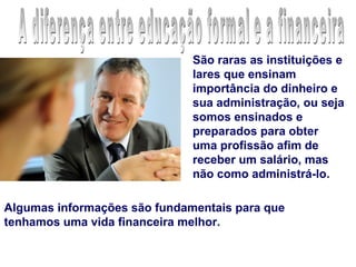 São raras as instituições e
                              lares que ensinam
                              importância do dinheiro e
                              sua administração, ou seja
                              somos ensinados e
                              preparados para obter
                              uma profissão afim de
                              receber um salário, mas
                              não como administrá-lo.

Algumas informações são fundamentais para que
tenhamos uma vida financeira melhor.
 