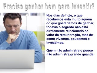 Nos dias de hoje, o que
recebemos está muito aquém
do que gostaríamos de ganhar,
todavia o segredo não está
diretamente relacionado ao
valor da remuneração, mas de
como vivemos, poupamos e
investimos.

Quem não administra o pouco
não administra grande quantia.
 