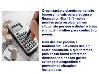 Organização e planejamento, são
imprescindíveis para o sucesso
financeiro. Não há fórmulas
prontas para resolver em um
clique, até por que o dinheiro é seu
e ninguém melhor para conhecê-lo,
porém. .

Uma decisão precisa é
fundamental. Devemos decidir
antecipadamente o que faremos,
pois dessa forma estaremos
direcionando nossos gastos,
evitando o desperdício e
prevenimos situações
inesperadas.
 
