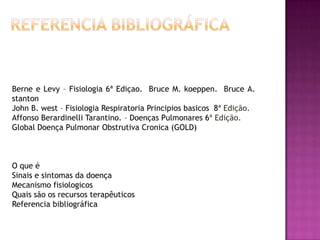 Berne e Levy – Fisiologia 6ª Ediçao. Bruce M. koeppen. Bruce A.
stanton
John B. west – Fisiologia Respiratoria Principios basicos 8ª Edição.
Affonso Berardinelli Tarantino. – Doenças Pulmonares 6ª Edição.
Global Doença Pulmonar Obstrutiva Cronica (GOLD)



O que é
Sinais e sintomas da doença
Mecanismo fisiologicos
Quais são os recursos terapêuticos
Referencia bibliográfica
 