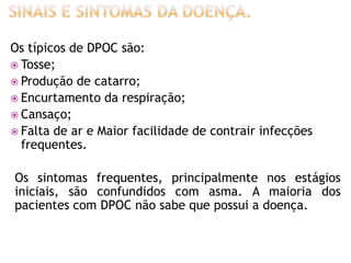 Os típicos de DPOC são:
 Tosse;
 Produção de catarro;
 Encurtamento da respiração;
 Cansaço;
 Falta de ar e Maior facilidade de contrair infecções
  frequentes.

Os sintomas frequentes, principalmente nos estágios
iniciais, são confundidos com asma. A maioria dos
pacientes com DPOC não sabe que possui a doença.
 