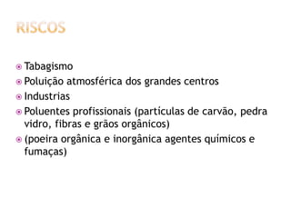  Tabagismo
 Poluição  atmosférica dos grandes centros
 Industrias
 Poluentes profissionais (partículas de carvão, pedra
  vidro, fibras e grãos orgânicos)
 (poeira orgânica e inorgânica agentes químicos e
  fumaças)
 