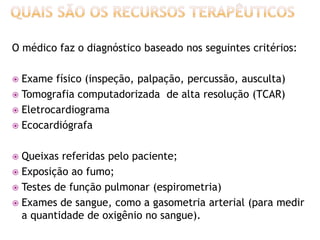 O médico faz o diagnóstico baseado nos seguintes critérios:

 Exame físico (inspeção, palpação, percussão, ausculta)
 Tomografia computadorizada de alta resolução (TCAR)
 Eletrocardiograma
 Ecocardiógrafa


 Queixas referidas pelo paciente;
 Exposição ao fumo;
 Testes de função pulmonar (espirometria)
 Exames de sangue, como a gasometria arterial (para medir
  a quantidade de oxigênio no sangue).
 