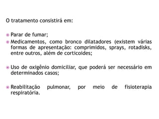 O tratamento consistirá em:

 Parar de fumar;
 Medicamentos, como bronco dilatadores (existem várias
  formas de apresentação: comprimidos, sprays, rotadisks,
  entre outros, além de corticoides;

   Uso de oxigênio domiciliar, que poderá ser necessário em
    determinados casos;

   Reabilitação    pulmonar,   por   meio   de   fisioterapia
    respiratória.
 