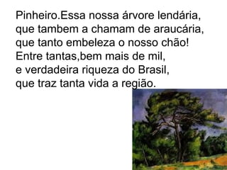 Pinheiro.Essa nossa árvore lendária,
que tambem a chamam de araucária,
que tanto embeleza o nosso chão!
Entre tantas,bem mais de mil,
e verdadeira riqueza do Brasil,
que traz tanta vida a região.
 