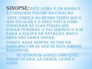 Sinopse: Este livro   é um diário e
é o segundo volume da coleção.
Este começa ao mesmo tempo que o
ano escolar e o Greg conta como
correram as suas férias que
foram péssimas. O pai obrigou-o a ir
para a equipa da natação, mas o
Greg não sabia nadar.
O Greg anda sempre metido em
sarilhos com ou sem os seus amigos
esquisitos.
     Se quiserem saber como este
diário acaba, já sabem, leiam o
livro.
 
