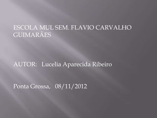 ESCOLA MUL SEM. FLAVIO CARVALHO
GUIMARÃES



AUTOR: Lucelia Aparecida Ribeiro


Ponta Grossa, 08/11/2012
 