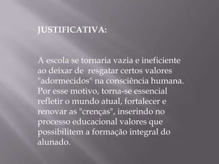 JUSTIFICATIVA:


A escola se tornaria vazia e ineficiente
ao deixar de resgatar certos valores
"adormecidos" na consciência humana.
Por esse motivo, torna-se essencial
refletir o mundo atual, fortalecer e
renovar as "crenças", inserindo no
processo educacional valores que
possibilitem a formação integral do
alunado.
 