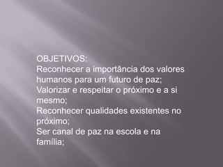 OBJETIVOS:
Reconhecer a importância dos valores
humanos para um futuro de paz;
Valorizar e respeitar o próximo e a si
mesmo;
Reconhecer qualidades existentes no
próximo;
Ser canal de paz na escola e na
família;
 