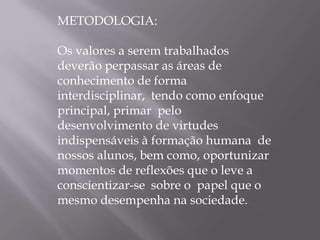 METODOLOGIA:

Os valores a serem trabalhados
deverão perpassar as áreas de
conhecimento de forma
interdisciplinar, tendo como enfoque
principal, primar pelo
desenvolvimento de virtudes
indispensáveis à formação humana de
nossos alunos, bem como, oportunizar
momentos de reflexões que o leve a
conscientizar-se sobre o papel que o
mesmo desempenha na sociedade.
 