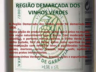 REGIÃO DEMARCADA DOS
        VINHOS VERDES
A Região Demarcada dos Vinhos Verde foi demarcada em
1908.
Nesta região de produz o vinho verde que é único no mundo.
Um vinho naturalmente leve e fresco. Com moderado teor
alcoólico, e portanto menos calórico, o Vinho Verde é um
vinho frutado, fácil de beber, ótimo como aperitivo ou em
harmonização com refeições leves e equilibradas: saladas,
peixes, mariscos, carnes brancas, tapas, sushi, sashimi e
outros pratos internacionais.
Existem vinhos Verdes tintos, brancos, rosés e espumantes.
 