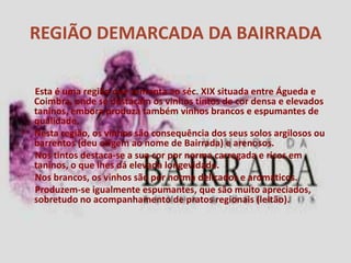 REGIÃO DEMARCADA DA BAIRRADA

  Esta é uma região que remonta ao séc. XIX situada entre Águeda e
  Coimbra, onde se destacam os vinhos tintos de cor densa e elevados
  taninos, embora produza também vinhos brancos e espumantes de
  qualidade.
• Nesta região, os vinhos são consequência dos seus solos argilosos ou
  barrentos (deu origem ao nome de Bairrada) e arenosos.
  Nos tintos destaca-se a sua cor por norma carregada e ricos em
  taninos, o que lhes dá elevada longevidade.
  Nos brancos, os vinhos são por norma delicados e aromáticos.
  Produzem-se igualmente espumantes, que são muito apreciados,
  sobretudo no acompanhamento de pratos regionais (leitão).
 