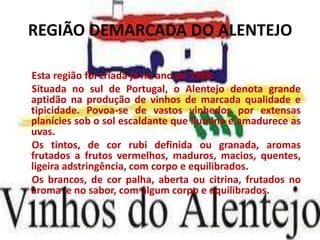 REGIÃO DEMARCADA DO ALENTEJO

Esta região foi criada já no ano de 1988.
Situada no sul de Portugal, o Alentejo denota grande
aptidão na produção de vinhos de marcada qualidade e
tipicidade. Povoa-se de vastos vinhedos por extensas
planícies sob o sol escaldante que ilumina e amadurece as
uvas.
Os tintos, de cor rubi definida ou granada, aromas
frutados a frutos vermelhos, maduros, macios, quentes,
ligeira adstringência, com corpo e equilibrados.
Os brancos, de cor palha, aberta ou citrina, frutados no
aroma e no sabor, com algum corpo e equilibrados.
 