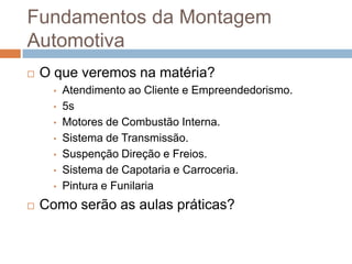 Fundamentos da Montagem
Automotiva
   O que veremos na matéria?
      •   Atendimento ao Cliente e Empreendedorismo.
      •   5s
      •   Motores de Combustão Interna.
      •   Sistema de Transmissão.
      •   Suspenção Direção e Freios.
      •   Sistema de Capotaria e Carroceria.
      •   Pintura e Funilaria
   Como serão as aulas práticas?
 