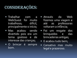 Considerações:

 Trabalhar com    a            Através   da     Web
  WebQuest foi muito             fizemos uma viagem e
  trabalhoso;       difícil,     até as professoras
  principalmente o início;       voltaram a infância;
 Mas acabou sendo              Foi um resgate dos
  divertido pois era um          brinquedos     e     das
  tema gostoso e de              brincadeiras antigas;
  interesse das crianças;       E acabou tudo bem;
 O brincar é sempre            Cansativo mas muito
  bom.                           legal e prazeroso.
 
