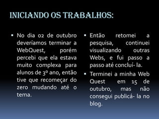 Iniciando os trabalhos:

 No dia 02 de outubro       Então     retomei    a
  deveríamos terminar a       pesquisa,     continuei
  WebQuest,        porém      visualizando     outras
  percebi que ela estava      Webs, e fui passo a
  muito complexa para         passo até concluí- la.
  alunos de 3º ano, então    Terminei a minha Web
  tive que recomeçar do       Quest      em 15 de
  zero mudando até o          outubro, mas não
  tema.                       consegui publicá- la no
                              blog.
 