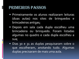PRIMEIROS PASSOS
 Primeiramente os alunos realizaram leituras
  (duas aulas) nos sites de brinquedos e
  brincadeiras antigas;
 Depois em sala cada dupla escolheu uma
  brincadeira ou brinquedo. Foram listadas
  algumas no quadro e cada dupla escolheu a
  sua;
 Dias 30 e 31 as duplas pesquisaram sobre o
  que escolheram, anotando tudo. Algumas
  duplas precisaram de mais uma aula.
 