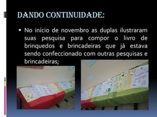 Dando continuidade:
 No início de novembro as duplas ilustraram
  suas pesquisa para compor o livro de
  brinquedos e brincadeiras que já estava
  sendo confeccionado com outras pesquisas e
  brincadeiras;
 