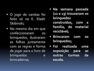  Na semana passada
 O jogo de varetas foi        (12 e 13) trouxeram os
  feito só na E. Eladir        brinquedos
  Skibinski;                   construídos, com a
                               família, de material
 No mesmo dia em que
                               reciclável;
  confeccionaram        os
  brinquedos, ilustraram      Brincaram com os
  as folhas juntamente         brinquedos;
  com as regras e forma       Foi realizada uma
  de jogar para o livro de     exposição para as
  brinquedos             e     outras turmas da
  brincadeiras;                escola.
 