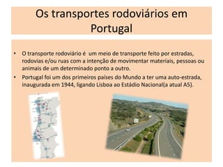 Os transportes rodoviários em
                  Portugal
• O transporte rodoviário é um meio de transporte feito por estradas,
  rodovias e/ou ruas com a intenção de movimentar materiais, pessoas ou
  animais de um determinado ponto a outro.
• Portugal foi um dos primeiros países do Mundo a ter uma auto-estrada,
  inaugurada em 1944, ligando Lisboa ao Estádio Nacional(a atual A5).
 