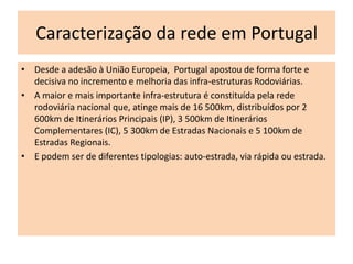 Caracterização da rede em Portugal
• Desde a adesão à União Europeia, Portugal apostou de forma forte e
  decisiva no incremento e melhoria das infra-estruturas Rodoviárias.
• A maior e mais importante infra-estrutura é constituída pela rede
  rodoviária nacional que, atinge mais de 16 500km, distribuídos por 2
  600km de Itinerários Principais (IP), 3 500km de Itinerários
  Complementares (IC), 5 300km de Estradas Nacionais e 5 100km de
  Estradas Regionais.
• E podem ser de diferentes tipologias: auto-estrada, via rápida ou estrada.
 
