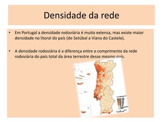 Densidade da rede
• Em Portugal a densidade rodoviária é muito extensa, mas existe maior
  densidade no litoral do país (de Setúbal a Viana do Castelo).

• A densidade rodoviária é a diferença entre o comprimento da rede
  rodoviária do país total da área terrestre desse mesmo país.
 