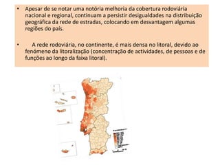 • Apesar de se notar uma notória melhoria da cobertura rodoviária
  nacional e regional, continuam a persistir desigualdades na distribuição
  geográfica da rede de estradas, colocando em desvantagem algumas
  regiões do país.

•      A rede rodoviária, no continente, é mais densa no litoral, devido ao
    fenómeno da litoralização (concentração de actividades, de pessoas e de
    funções ao longo da faixa litoral).
 