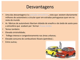 Desvantagens
• Uma das desvantagens é a poluição atmosférica, visto que existem diariamente
  milhares de automóveis a circular quer em estradas portuguesas quer em no
  resto do mundo
• As fábricas de automóveis libertam dióxido de enxofre e de óxido de azoto para
  a atmosfera que acabam por formar chuvas ácidas
• Temos também:
• Elevada sinistralidade;
• Tráfego intenso e congestionamento nas áreas urbanas;
• Elevado consumo de combustíveis fósseis (petróleo) ;
• Entre outras;
 