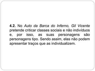 4.2. No Auto da Barca do Inferno, Gil Vicente
pretende criticar classes sociais e não indivíduos
e, por isso, as suas personagens são
personagens tipo. Sendo assim, elas não podem
apresentar traços que as individualizem.
 