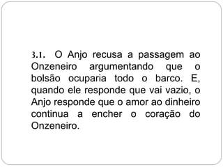 3.1. O Anjo recusa a passagem ao
Onzeneiro argumentando que o
bolsão ocuparia todo o barco. E,
quando ele responde que vai vazio, o
Anjo responde que o amor ao dinheiro
continua a encher o coração do
Onzeneiro.
 