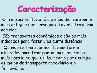 O transporte fluvial é um meio de transporte
mais antigo e que serve para fazer a travessia
nos rios.
 São transportes económicos e são os mais
indicados para fazer uma curta distância.
  Quando os transportes fluviais forem
utilizados para transportar mercadoria sai
mais barato do que utilizar como por exemplo
os meios de transporte rodoviário e o
ferroviário.
 