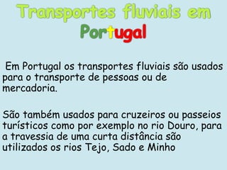 Em Portugal os transportes fluviais são usados
para o transporte de pessoas ou de
mercadoria.

São também usados para cruzeiros ou passeios
turísticos como por exemplo no rio Douro, para
a travessia de uma curta distância são
utilizados os rios Tejo, Sado e Minho
 