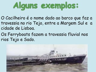 O Cacilheiro é o nome dado ao barco que faz a
travessia no rio Tejo, entre a Margem Sul e a
cidade de Lisboa.
Os Ferryboats fazem a travessia fluvial nos
rios Tejo e Sado.
 
