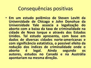 Consequências positivas
• Em um estudo polêmico de Steven Levitt da
  Universidade de Chicago e John Donohue da
  Universidade Yale associa a legalização do
  aborto com a baixa da taxa de criminalidade na
  cidade de Nova Iorque e através dos Estados
  Unidos. Tal estudo apresenta, com base em
  dados de diversas cidades norte-americanas e
  com significância estatística, o possível efeito da
  redução dos índices de criminalidade onde o
  aborto    é    legal.    Ainda      segundo      os
  autores, estudos no Canadá e na Austrália
  apontariam na mesma direção.
 