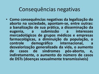 Consequências negativas
• Como consequências negativas da legalização do
  aborto na sociedade, apontam-se, entre outras:
  a banalização de sua prática, a disseminação da
  eugenia,     a    submissão      a    interesses
  mercadológicos de grupos médicos e empresas
  farmacológicas, a diminuição da população, o
  controle    demográfico      internacional,    a
  desvalorização generalizada da vida, o aumento
  de casos de síndromes pós-aborto, e,
  indiretamente, o aumento do número de casos
  de DSTs (doenças sexualmente transmissíveis)
 