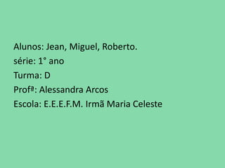 Alunos: Jean, Miguel, Roberto.
série: 1° ano
Turma: D
Profª: Alessandra Arcos
Escola: E.E.E.F.M. Irmã Maria Celeste
 