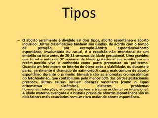 Tipos
– O aborto geralmente é dividido em dois tipos, aborto espontâneo e aborto
  induzido. Outras classificações também são usadas, de acordo com o tempo
  de        gestação,       por       exemplo.Aborto       espontâneoAborto
  espontâneo, involuntário ou casual, é a expulsão não intencional de um
  embrião ou feto antes de 20-22 semanas de idade gestacional. Uma gravidez
  que termina antes de 37 semanas de idade gestacional que resulta em um
  recém-nascido vivo é conhecida como parto prematuro ou pré-termo.
  Quando um feto morre no interior do útero após a viabilidade, ou durante o
  parto, geralmente é chamado de natimorto.A causa mais comum de aborto
  espontâneo durante o primeiro trimestre são as anomalias cromossômicas
  do feto/embrião, que contabilizam pelo menos 50% das perdas gestacionais
  precoces. Outras causas incluem doenças vasculares (como o lúpus
  eritematoso             sistêmico),          diabetes,          problemas
  hormonais, infecções, anomalias uterinas e trauma acidental ou intencional.
  A idade materna avançada e a história prévia de abortos espontâneos são os
  dois fatores mais associados com um risco maior de aborto espontâneo.
 