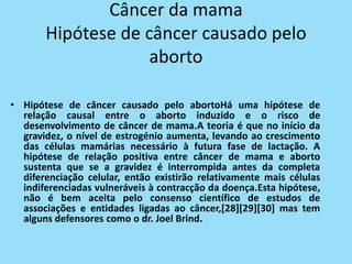 Câncer da mama
       Hipótese de câncer causado pelo
                    aborto

• Hipótese de câncer causado pelo abortoHá uma hipótese de
  relação causal entre o aborto induzido e o risco de
  desenvolvimento de câncer de mama.A teoria é que no início da
  gravidez, o nível de estrogénio aumenta, levando ao crescimento
  das células mamárias necessário à futura fase de lactação. A
  hipótese de relação positiva entre câncer de mama e aborto
  sustenta que se a gravidez é interrompida antes da completa
  diferenciação celular, então existirão relativamente mais células
  indiferenciadas vulneráveis à contracção da doença.Esta hipótese,
  não é bem aceita pelo consenso científico de estudos de
  associações e entidades ligadas ao câncer,[28][29][30] mas tem
  alguns defensores como o dr. Joel Brind.
 