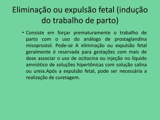 Eliminação ou expulsão fetal (indução
        do trabalho de parto)
  • Consiste em forçar prematuramente o trabalho de
    parto com o uso do análogo de prostaglandina
    misoprostol. Pode-se A eliminação ou expulsão fetal
    geralmente é reservada para gestações com mais de
    doze associar o uso de ocitocina ou injeção no líquido
    amniótico de soluções hipertônicas com solução salina
    ou ureia.Após a expulsão fetal, pode ser necessária a
    realização de curetagem.
 