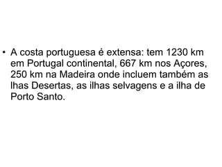 • A costa portuguesa é extensa: tem 1230 km
  em Portugal continental, 667 km nos Açores,
  250 km na Madeira onde incluem também as
  lhas Desertas, as ilhas selvagens e a ilha de
  Porto Santo.
 