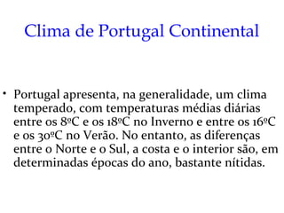 Clima de Portugal Continental


• Portugal apresenta, na generalidade, um clima
  temperado, com temperaturas médias diárias
  entre os 8ºC e os 18ºC no Inverno e entre os 16ºC
  e os 30ºC no Verão. No entanto, as diferenças
  entre o Norte e o Sul, a costa e o interior são, em
  determinadas épocas do ano, bastante nítidas.
 