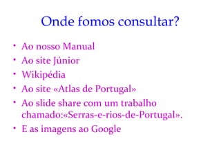 Onde fomos consultar?
• Ao nosso Manual
• Ao site Júnior
• Wikipédia
• Ao site «Atlas de Portugal»
• Ao slide share com um trabalho
  chamado:«Serras-e-rios-de-Portugal».
• E as imagens ao Google
 