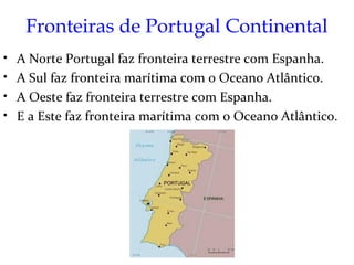 Fronteiras de Portugal Continental
•   A Norte Portugal faz fronteira terrestre com Espanha.
•   A Sul faz fronteira marítima com o Oceano Atlântico.
•   A Oeste faz fronteira terrestre com Espanha.
•   E a Este faz fronteira marítima com o Oceano Atlântico.
 