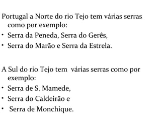 Portugal a Norte do rio Tejo tem várias serras
  como por exemplo:
• Serra da Peneda, Serra do Gerês,
• Serra do Marão e Serra da Estrela.


A Sul do rio Tejo tem várias serras como por
  exemplo:
• Serra de S. Mamede,
• Serra do Caldeirão e
• Serra de Monchique.
 