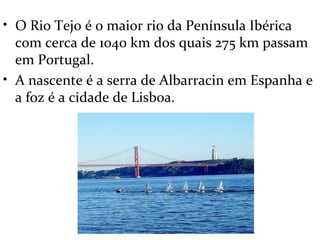 • O Rio Tejo é o maior rio da Península Ibérica
  com cerca de 1040 km dos quais 275 km passam
  em Portugal.
• A nascente é a serra de Albarracin em Espanha e
  a foz é a cidade de Lisboa.
 