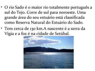 • O rio Sado é o maior rio totalmente português a
  sul do Tejo. Corre de sul para noroeste. Uma
  grande área do seu estuário está classificada
  como Reserva Natural do Estuário do Sado.
• Tem cerca de 130 km.A nascente é a serra da
  Vigia e a foz é na cidade de Setúbal.
 