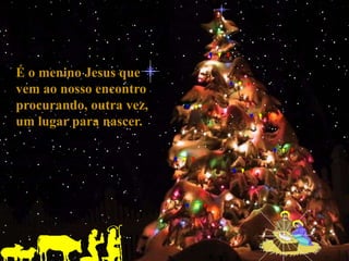 É o menino Jesus que
vem ao nosso encontro
procurando, outra vez,
um lugar para nascer.
 
