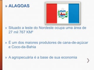 » ALAGOAS




» Situado a leste do Nordeste ocupa uma área de
  27 mil 767 KM²

» É um dos maiores produtores de cana-de-açúcar
  e Coco-da-Bahia

» A agropecuária é a base de sua economia
 