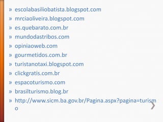 »   escolabasiliobatista.blogspot.com
»   mrciaoliveira.blogspot.com
»   es.quebarato.com.br
»   mundodastribos.com
»   opiniaoweb.com
»   gourmetidos.com.br
»   turistanotaxi.blogspot.com
»   clickgratis.com.br
»   espacoturismo.com
»   brasilturismo.blog.br
»   http://www.sicm.ba.gov.br/Pagina.aspx?pagina=turism
    o
 
